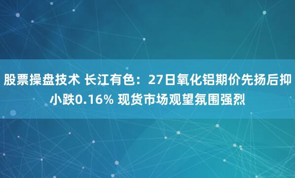 股票操盘技术 长江有色：27日氧化铝期价先扬后抑小跌0.16% 现货市场观望氛围强烈