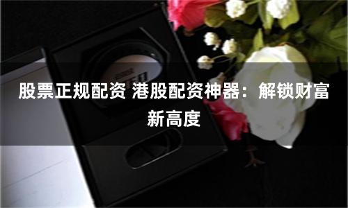 股票正规配资 港股配资神器：解锁财富新高度