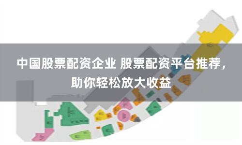 中国股票配资企业 股票配资平台推荐，助你轻松放大收益