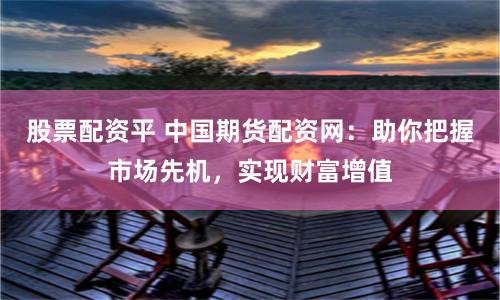 股票配资平 中国期货配资网：助你把握市场先机，实现财富增值