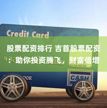 股票配资排行 吉首股票配资：助你投资腾飞，财富倍增